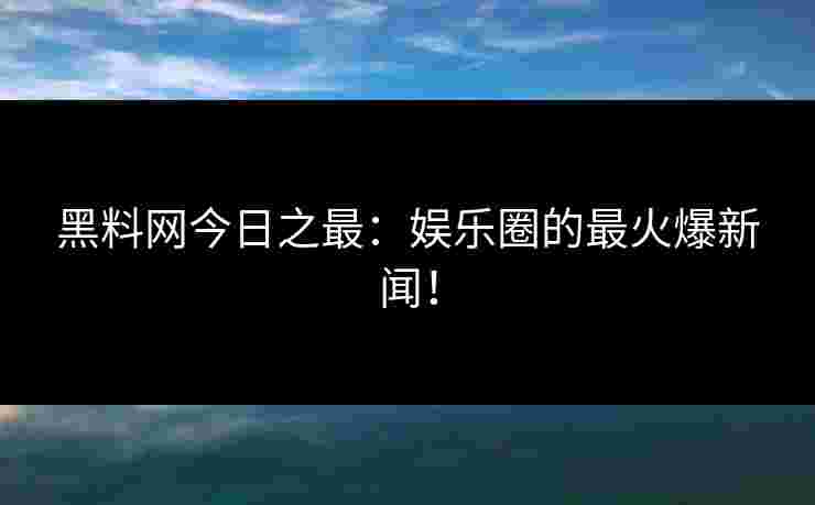 黑料网今日之最：娱乐圈的最火爆新闻！