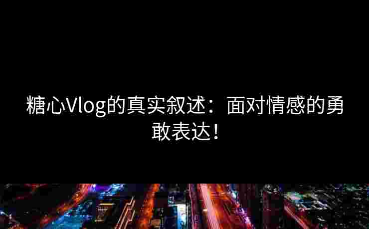 糖心Vlog的真实叙述：面对情感的勇敢表达！