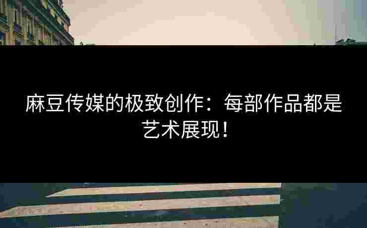 麻豆传媒的极致创作：每部作品都是艺术展现！