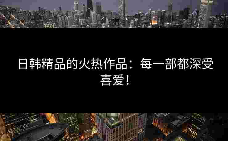 日韩精品的火热作品：每一部都深受喜爱！