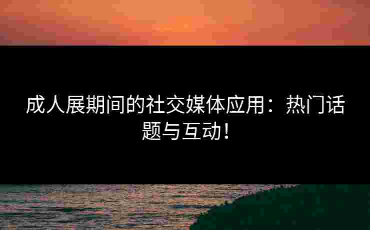 成人展期间的社交媒体应用：热门话题与互动！