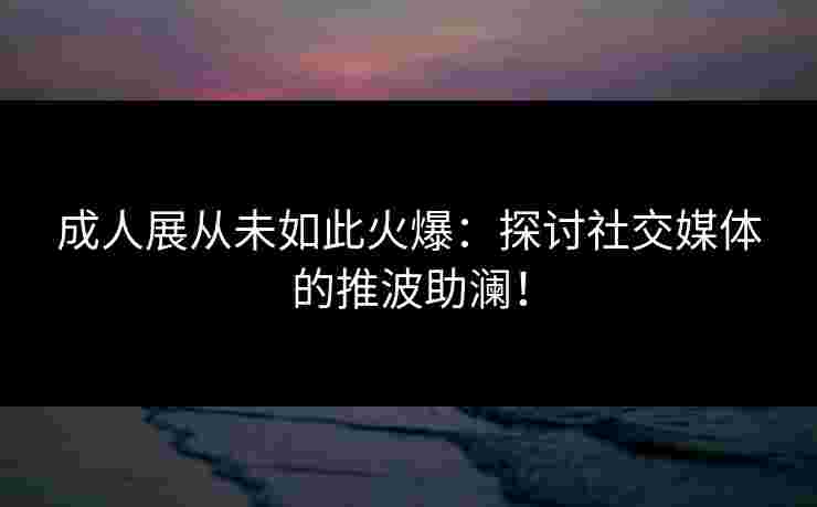 成人展从未如此火爆：探讨社交媒体的推波助澜！