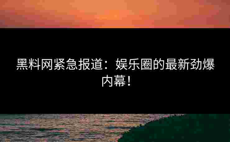 黑料网紧急报道：娱乐圈的最新劲爆内幕！