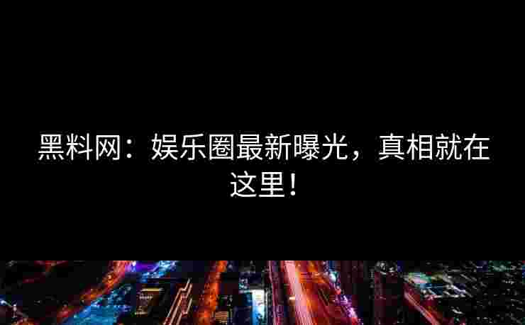 黑料网：娱乐圈最新曝光，真相就在这里！