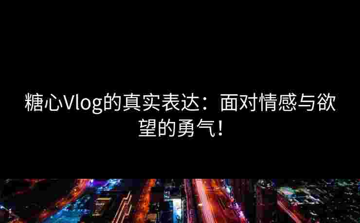 糖心Vlog的真实表达：面对情感与欲望的勇气！
