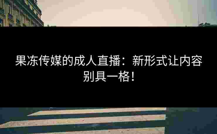 果冻传媒的成人直播：新形式让内容别具一格！