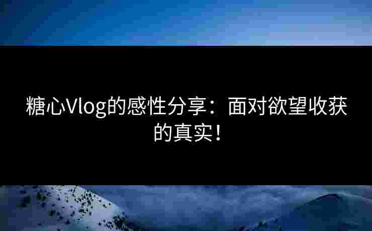 糖心Vlog的感性分享：面对欲望收获的真实！