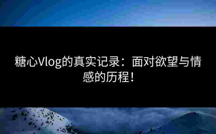 糖心Vlog的真实记录：面对欲望与情感的历程！