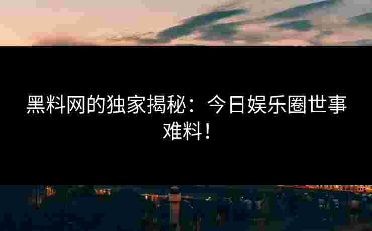 黑料网的独家揭秘：今日娱乐圈世事难料！