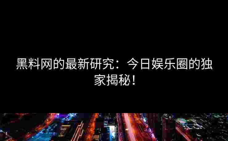 黑料网的最新研究：今日娱乐圈的独家揭秘！