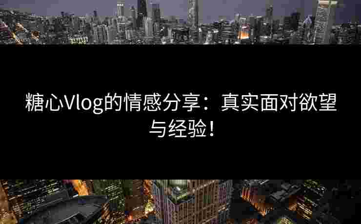 糖心Vlog的情感分享：真实面对欲望与经验！