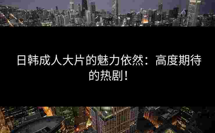 日韩成人大片的魅力依然：高度期待的热剧！