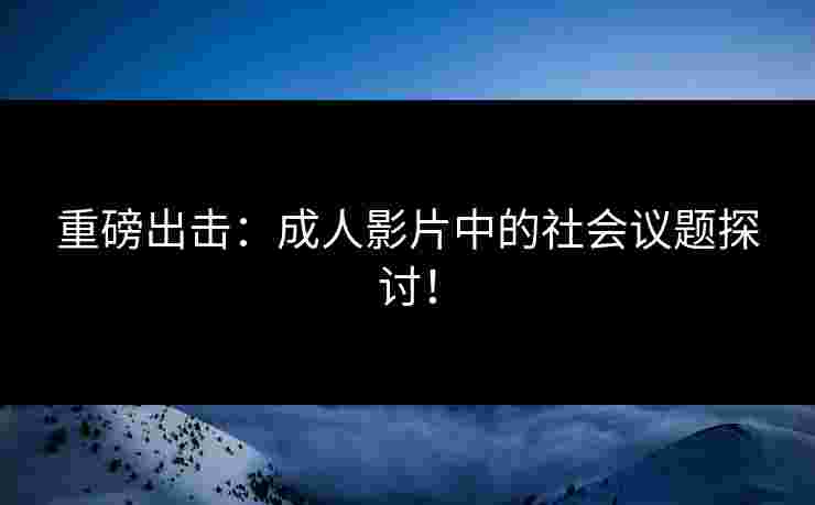 重磅出击：成人影片中的社会议题探讨！