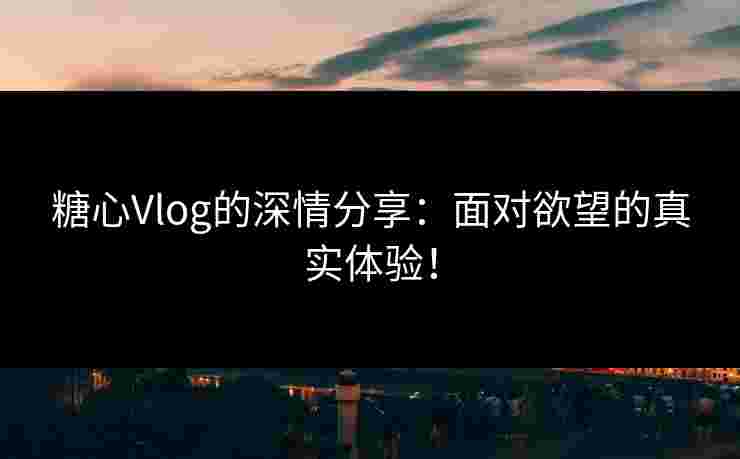 糖心Vlog的深情分享：面对欲望的真实体验！