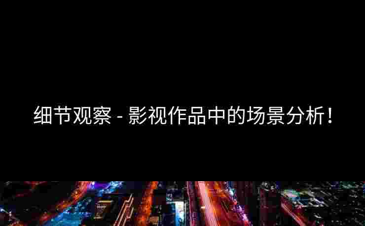 细节观察 - 影视作品中的场景分析！