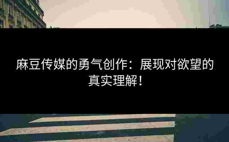 麻豆传媒的勇气创作：展现对欲望的真实理解！